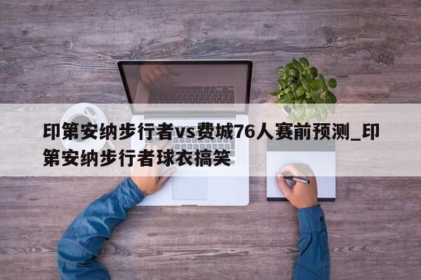 印第安纳步行者vs费城76人赛前预测_印第安纳步行者球衣搞笑