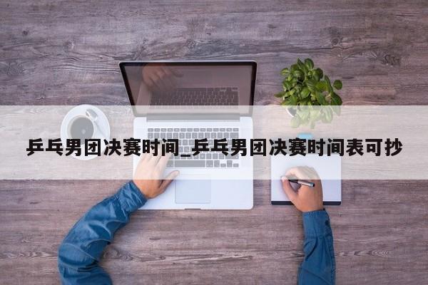 乒乓男团决赛时间_乒乓男团决赛时间表可抄