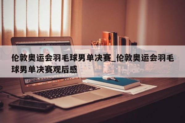 伦敦奥运会羽毛球男单决赛_伦敦奥运会羽毛球男单决赛观后感