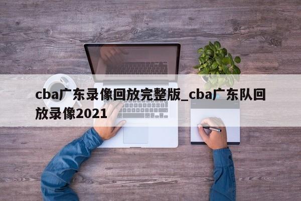 cba广东录像回放完整版_cba广东队回放录像2021