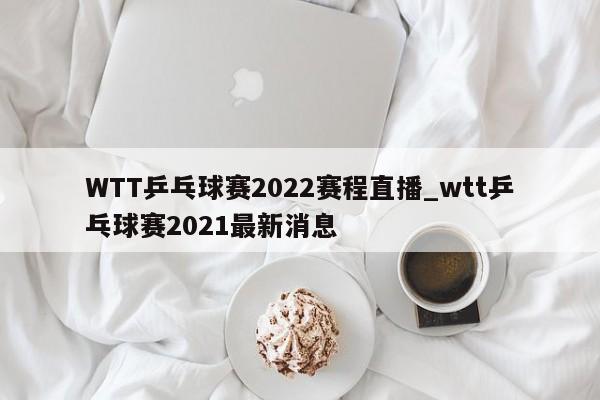 WTT乒乓球赛2022赛程直播_wtt乒乓球赛2021最新消息