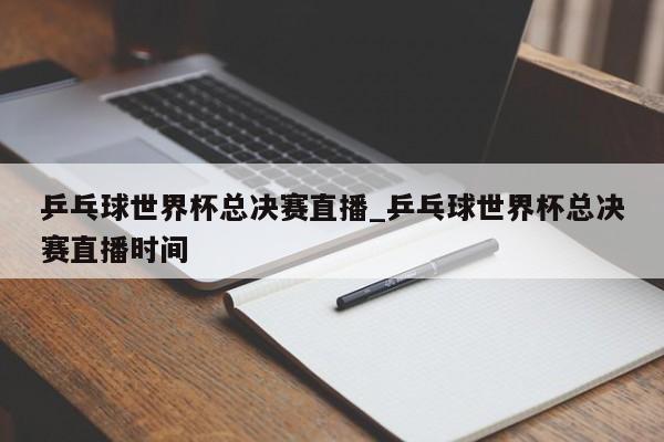 乒乓球世界杯总决赛直播_乒乓球世界杯总决赛直播时间