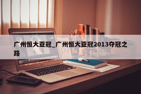 广州恒大亚冠_广州恒大亚冠2013夺冠之路