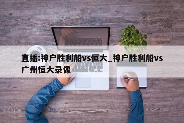 直播:神户胜利船vs恒大_神户胜利船vs广州恒大录像