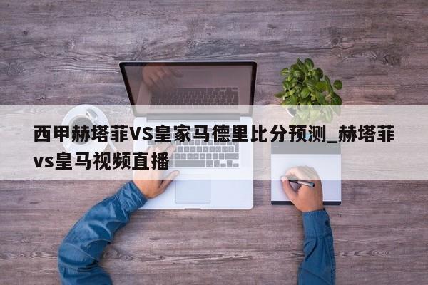 西甲赫塔菲VS皇家马德里比分预测_赫塔菲vs皇马视频直播