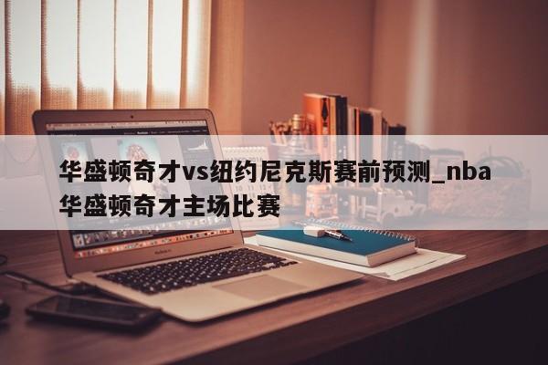 华盛顿奇才vs纽约尼克斯赛前预测_nba华盛顿奇才主场比赛