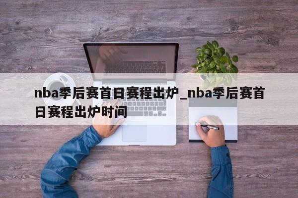 nba季后赛首日赛程出炉_nba季后赛首日赛程出炉时间