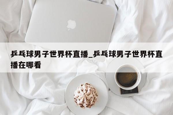 乒乓球男子世界杯直播_乒乓球男子世界杯直播在哪看