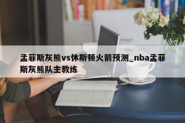 孟菲斯灰熊vs休斯顿火箭预测_nba孟菲斯灰熊队主教练
