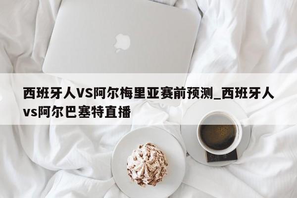 西班牙人VS阿尔梅里亚赛前预测_西班牙人vs阿尔巴塞特直播