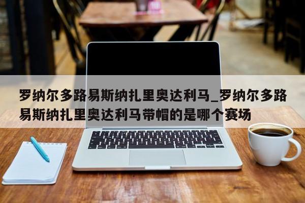 罗纳尔多路易斯纳扎里奥达利马_罗纳尔多路易斯纳扎里奥达利马带帽的是哪个赛场