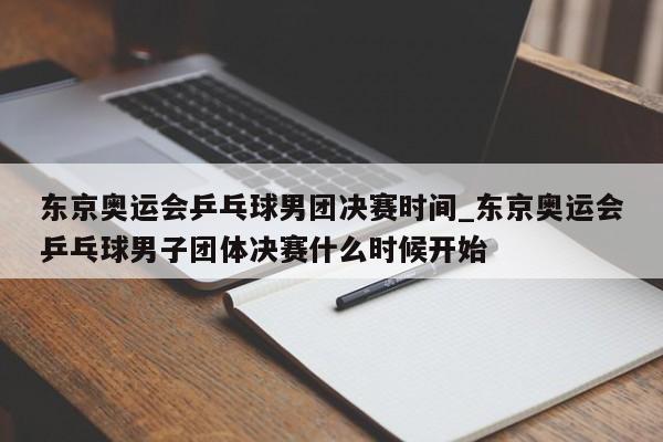东京奥运会乒乓球男团决赛时间_东京奥运会乒乓球男子团体决赛什么时候开始
