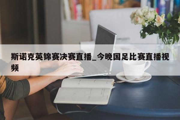 斯诺克英锦赛决赛直播_今晚国足比赛直播视频