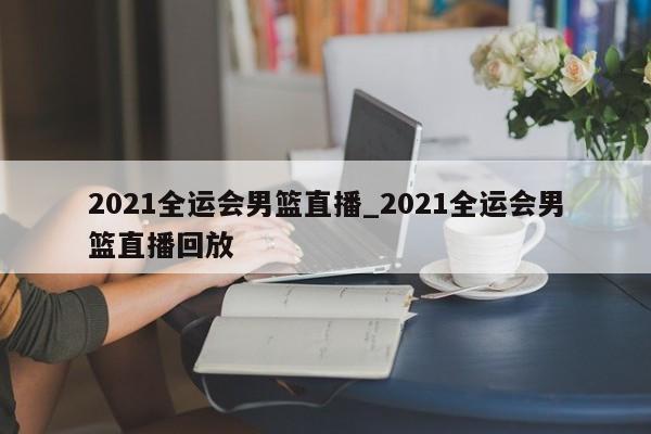 2021全运会男篮直播_2021全运会男篮直播回放