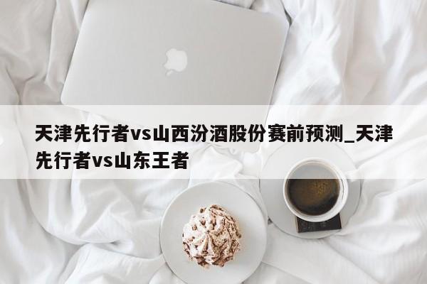 天津先行者vs山西汾酒股份赛前预测_天津先行者vs山东王者