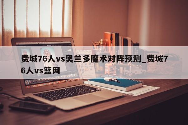 费城76人vs奥兰多魔术对阵预测_费城76人vs篮网