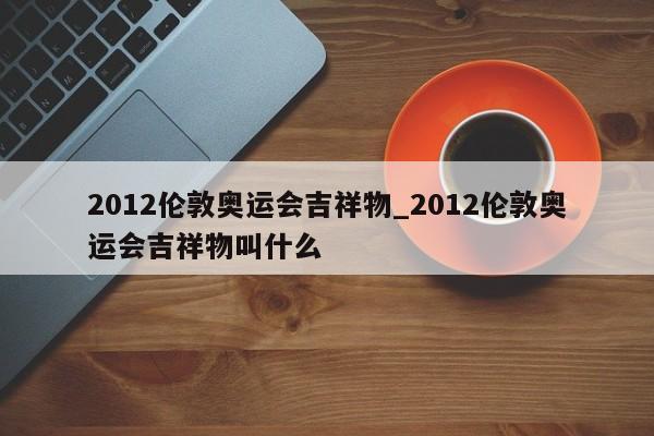 2012伦敦奥运会吉祥物_2012伦敦奥运会吉祥物叫什么