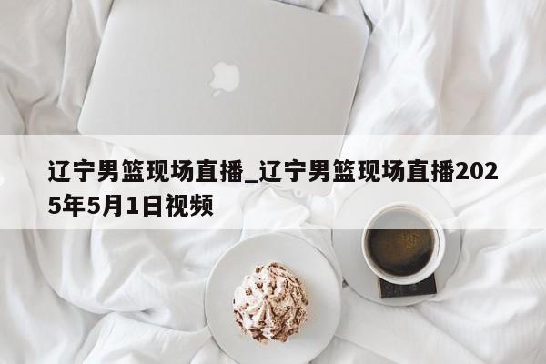 辽宁男篮现场直播_辽宁男篮现场直播2025年5月1日视频