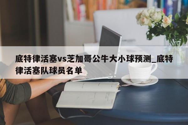 底特律活塞vs芝加哥公牛大小球预测_底特律活塞队球员名单