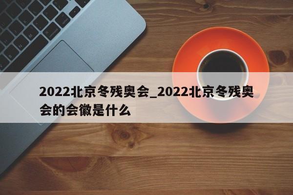 2022北京冬残奥会_2022北京冬残奥会的会徽是什么