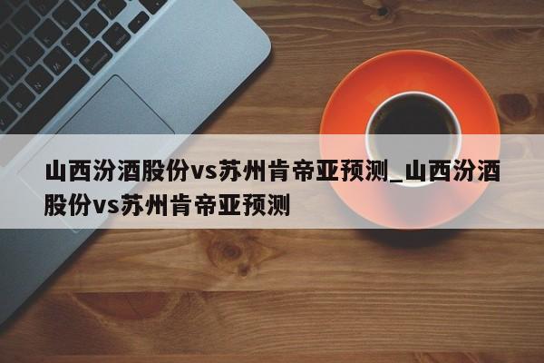 山西汾酒股份vs苏州肯帝亚预测_山西汾酒股份vs苏州肯帝亚预测