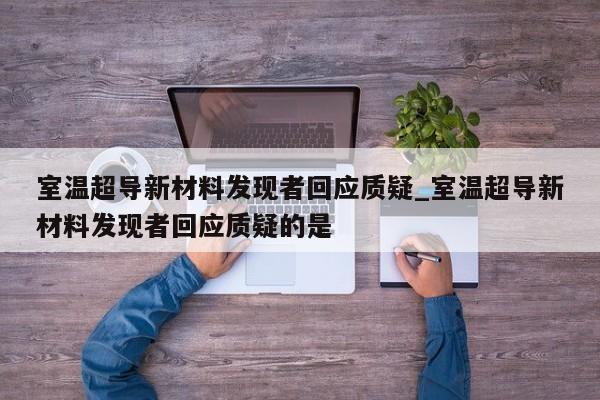 室温超导新材料发现者回应质疑_室温超导新材料发现者回应质疑的是