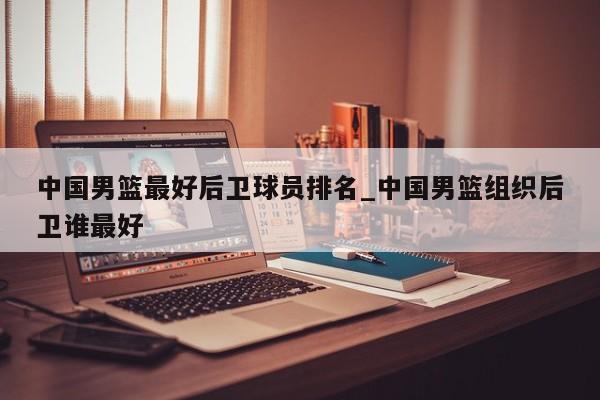 中国男篮最好后卫球员排名_中国男篮组织后卫谁最好