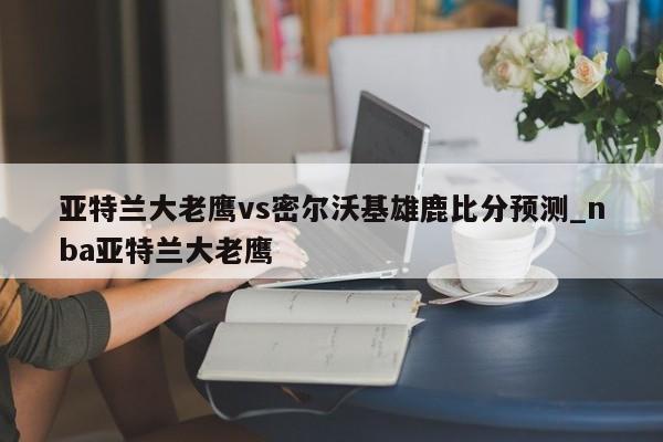 亚特兰大老鹰vs密尔沃基雄鹿比分预测_nba亚特兰大老鹰