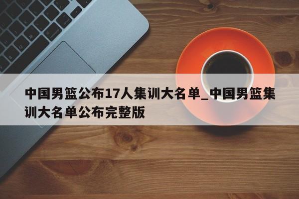 中国男篮公布17人集训大名单_中国男篮集训大名单公布完整版