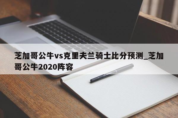 芝加哥公牛vs克里夫兰骑士比分预测_芝加哥公牛2020阵容