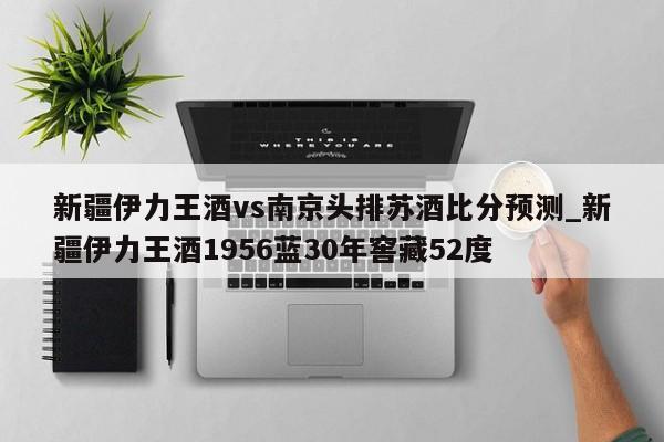 新疆伊力王酒vs南京头排苏酒比分预测_新疆伊力王酒1956蓝30年窖藏52度
