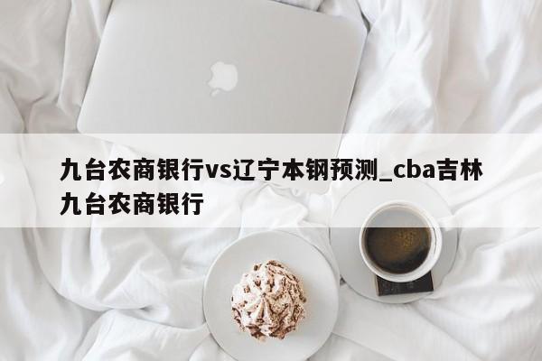 九台农商银行vs辽宁本钢预测_cba吉林九台农商银行