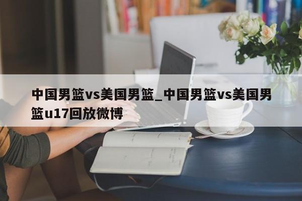 中国男篮vs美国男篮_中国男篮vs美国男篮u17回放微博