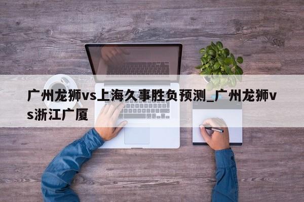 广州龙狮vs上海久事胜负预测_广州龙狮vs浙江广厦