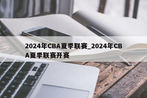 2024年CBA夏季联赛_2024年CBA夏季联赛开赛