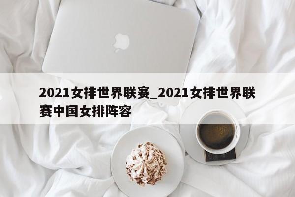 2021女排世界联赛_2021女排世界联赛中国女排阵容