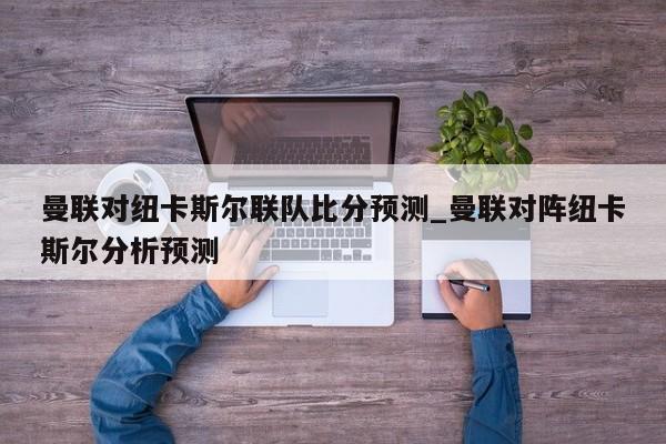 曼联对纽卡斯尔联队比分预测_曼联对阵纽卡斯尔分析预测
