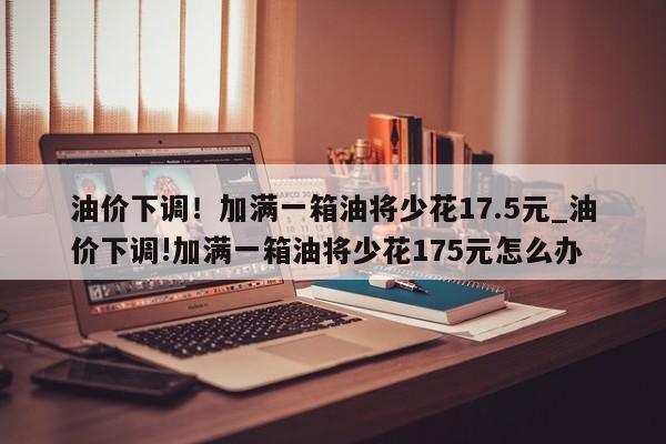 油价下调!加满一箱油将少花17.5元_油价下调!加满一箱油将少花175元怎么办