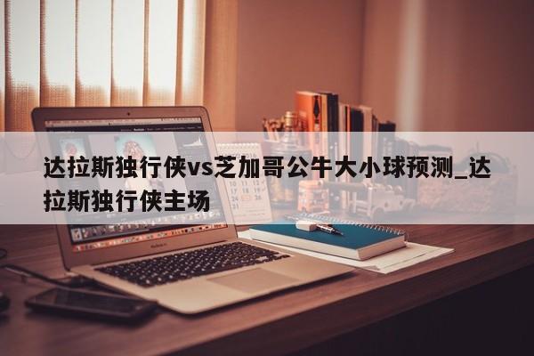 达拉斯独行侠vs芝加哥公牛大小球预测_达拉斯独行侠主场