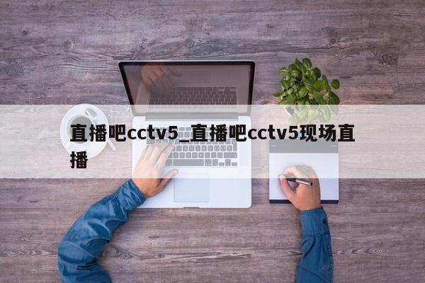 直播吧cctv5_直播吧cctv5现场直播
