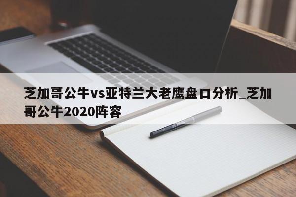 芝加哥公牛vs亚特兰大老鹰盘口分析_芝加哥公牛2020阵容