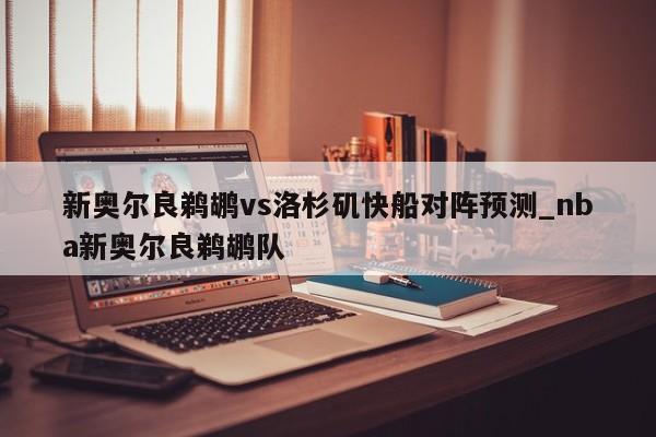 新奥尔良鹈鹕vs洛杉矶快船对阵预测_nba新奥尔良鹈鹕队