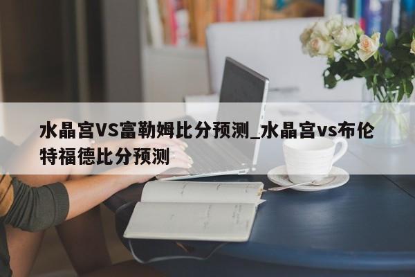 水晶宫VS富勒姆比分预测_水晶宫vs布伦特福德比分预测