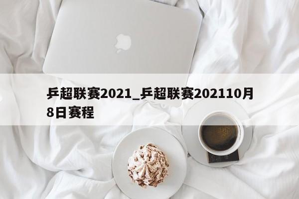 乒超联赛2021_乒超联赛202110月8日赛程