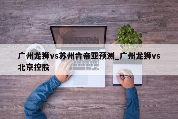 广州龙狮vs苏州肯帝亚预测_广州龙狮vs北京控股