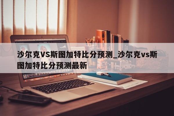 沙尔克VS斯图加特比分预测_沙尔克vs斯图加特比分预测最新