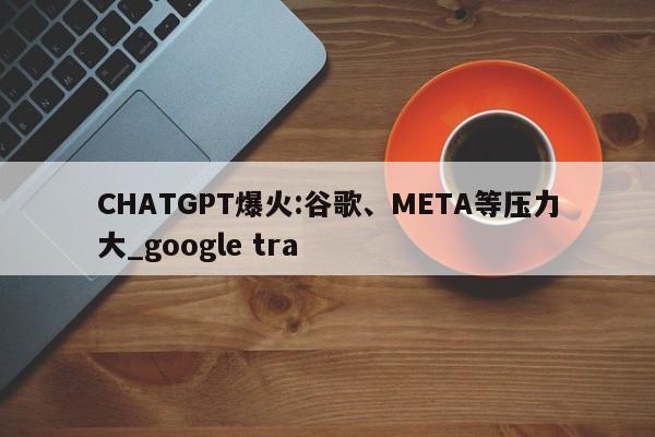 CHATGPT爆火:谷歌、META等压力大_google tra
