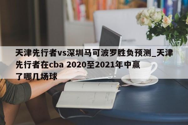 天津先行者vs深圳马可波罗胜负预测_天津先行者在cba 2020至2021年中赢了哪几场球