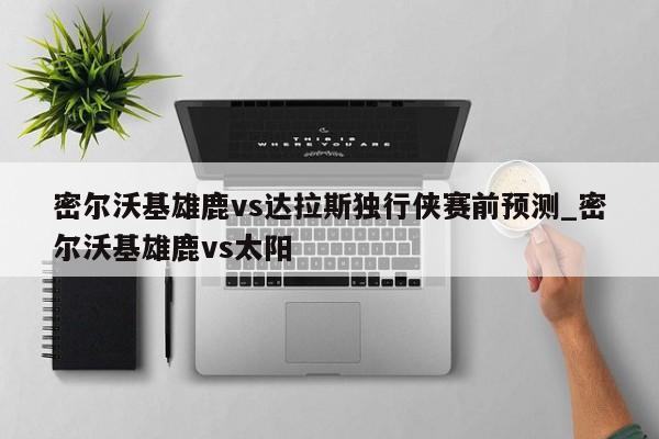 密尔沃基雄鹿vs达拉斯独行侠赛前预测_密尔沃基雄鹿vs太阳