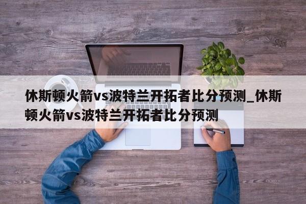 休斯顿火箭vs波特兰开拓者比分预测_休斯顿火箭vs波特兰开拓者比分预测